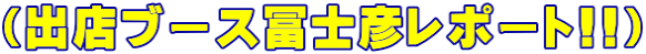 （出店ブース冨士彦レポート!!）